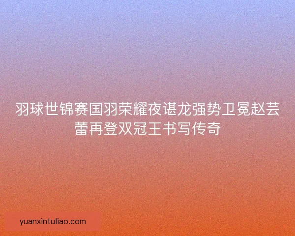 羽球世锦赛国羽荣耀夜谌龙强势卫冕赵芸蕾再登双冠王书写传奇
