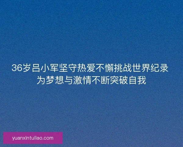 36岁吕小军坚守热爱不懈挑战世界纪录 为梦想与激情不断突破自我 36岁吕小军坚守热爱不懈挑战世界纪录 为梦想与激情不断突破自我