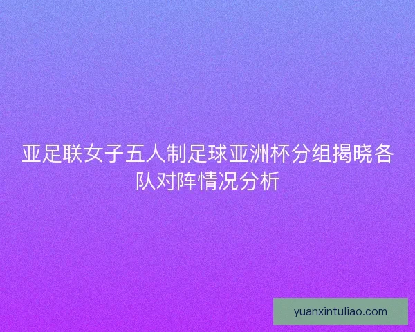 亚足联女子五人制足球亚洲杯分组揭晓各队对阵情况分析