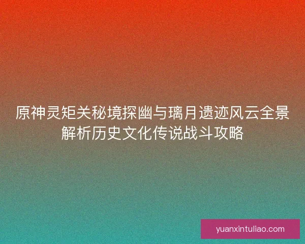 原神灵矩关秘境探幽与璃月遗迹风云全景解析历史文化传说战斗攻略 原神灵矩关秘境探幽与璃月遗迹风云全景解析历史文化传说战斗攻略