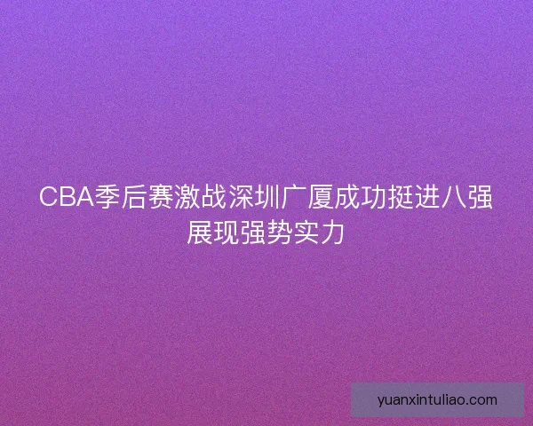 CBA季后赛激战深圳广厦成功挺进八强展现强势实力 CBA季后赛激战深圳广厦成功挺进八强展现强势实力