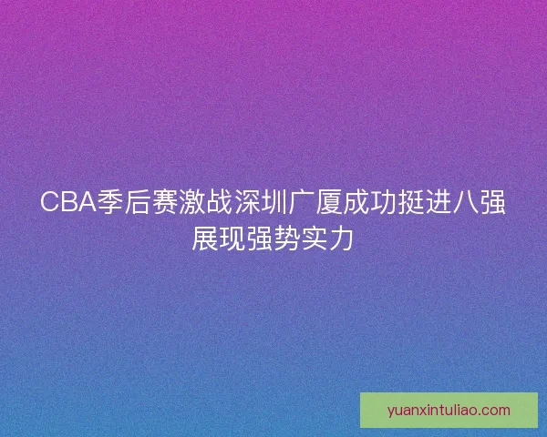 CBA季后赛激战深圳广厦成功挺进八强展现强势实力 CBA季后赛激战深圳广厦成功挺进八强展现强势实力