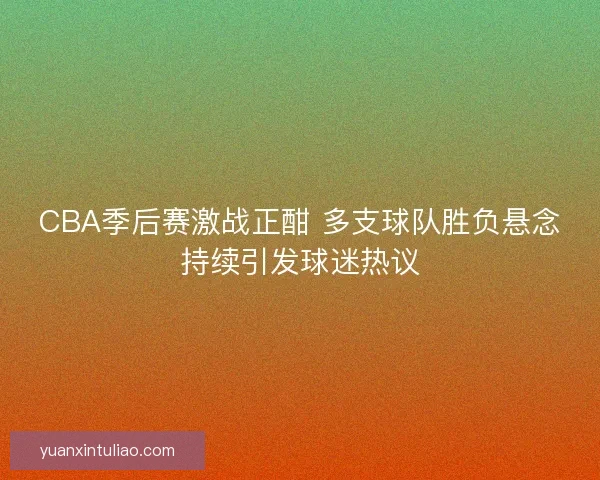 CBA季后赛激战正酣 多支球队胜负悬念持续引发球迷热议 CBA季后赛激战正酣 多支球队胜负悬念持续引发球迷热议
