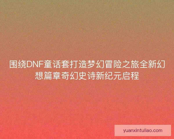 围绕DNF童话套打造梦幻冒险之旅全新幻想篇章奇幻史诗新纪元启程